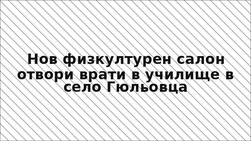 Нов физкултурен салон отвори врати в училище в село Гюльовца
