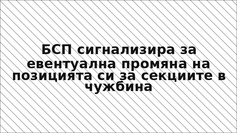 БСП сигнализира за евентуална промяна на позицията си за секциите в чужбина