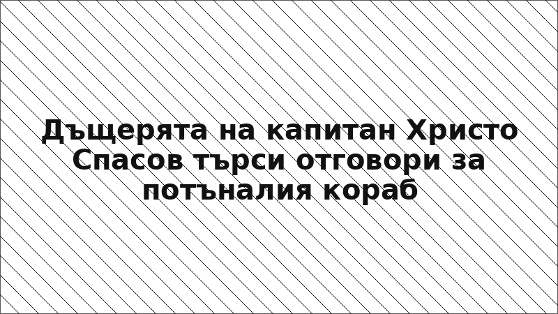 Дъщерята на капитан Христо Спасов търси отговори за потъналия кораб