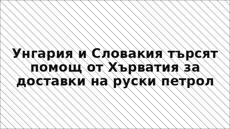 Унгария и Словакия търсят помощ от Хърватия за доставки на руски петрол