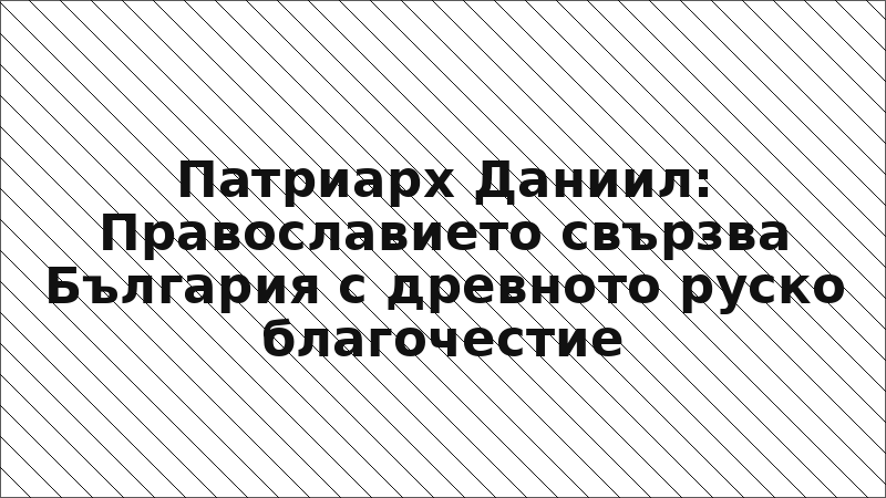 Патриарх Даниил: Православието свързва България с древното руско благочестие