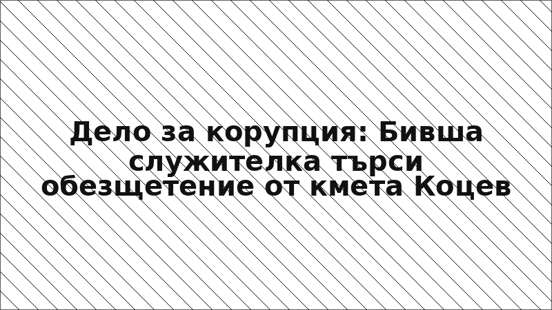 Дело за корупция: Бивша служителка търси обезщетение от кмета Коцев
