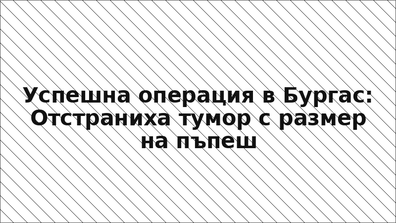 Успешна операция в Бургас: Отстраниха тумор с размер на пъпеш