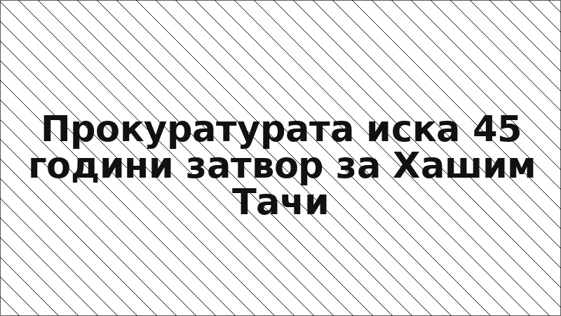 Прокуратурата иска 45 години затвор за Хашим Тачи