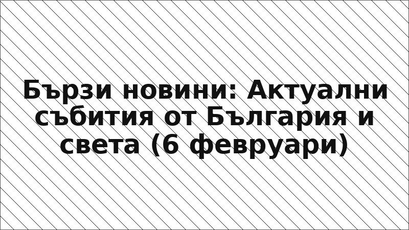 Бързи новини: Актуални събития от България и света (6 февруари)