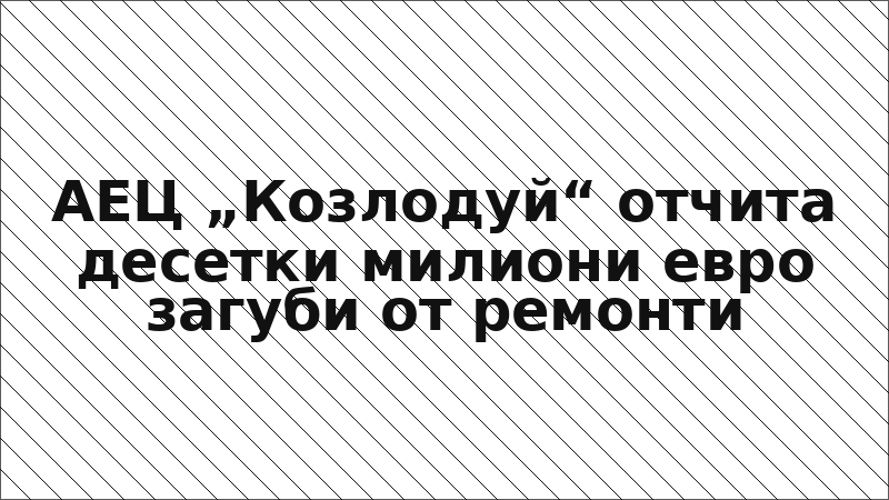 АЕЦ „Козлодуй“ отчита десетки милиони евро загуби от ремонти