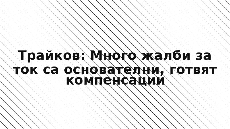 Трайков: Много жалби за ток са основателни, готвят компенсации