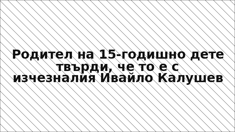 Родител на 15-годишно дете твърди, че то е с изчезналия Ивайло Калушев