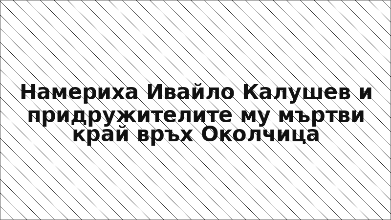 Намериха Ивайло Калушев и придружителите му мъртви край връх Околчица