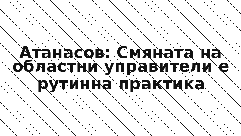 Атанасов: Смяната на областни управители е рутинна практика