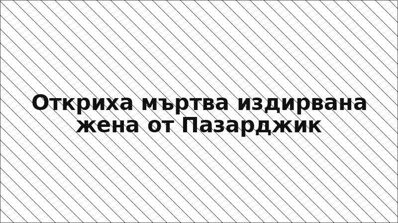 Откриха мъртва издирвана жена от Пазарджик