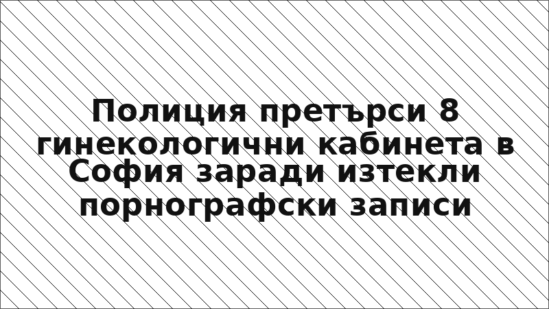 Полиция претърси 8 гинекологични кабинета в София заради изтекли порнографски записи