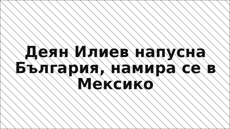 Деян Илиев напусна България, намира се в Мексико