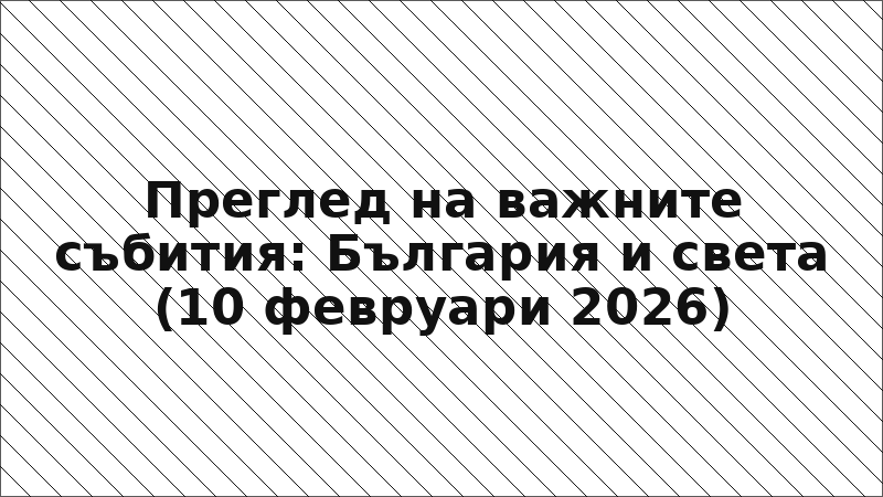 Преглед на важните събития: България и света (10 февруари 2026)