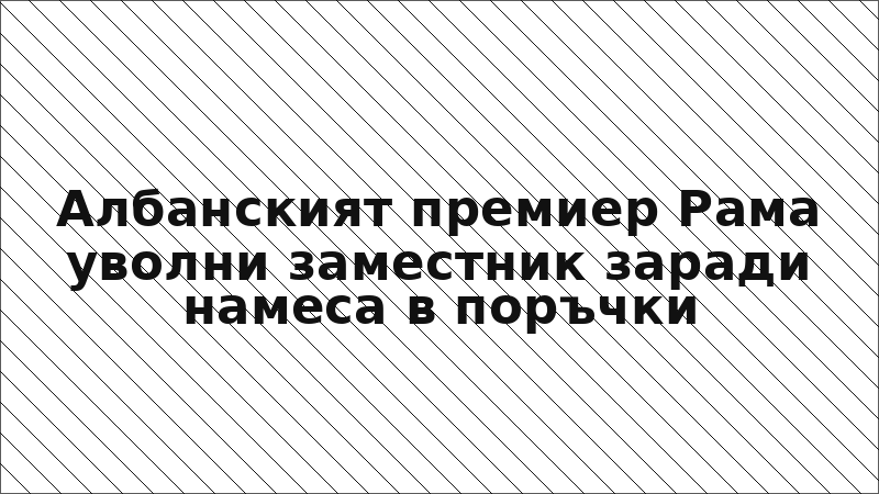 Албанският премиер Рама уволни заместник заради намеса в поръчки