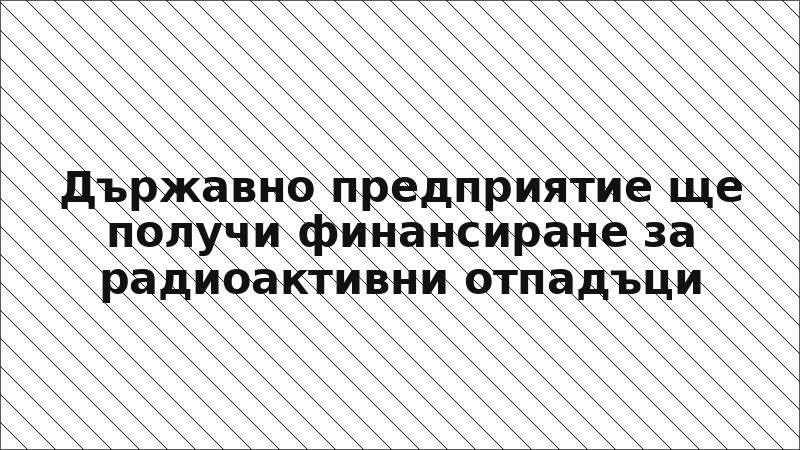 Държавно предприятие ще получи финансиране за радиоактивни отпадъци
