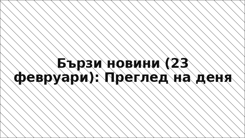 Бързи новини (23 февруари): Преглед на деня