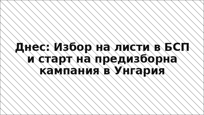 Днес: Избор на листи в БСП и старт на предизборна кампания в Унгария
