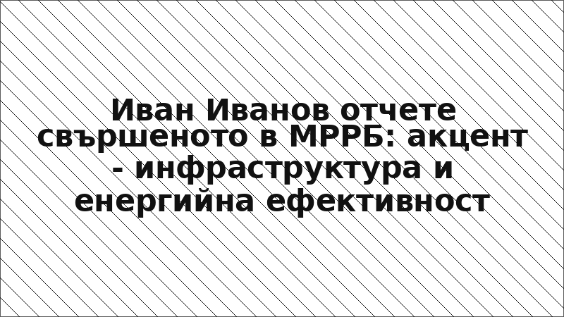 Иван Иванов отчете свършеното в МРРБ: акцент - инфраструктура и енергийна ефективност