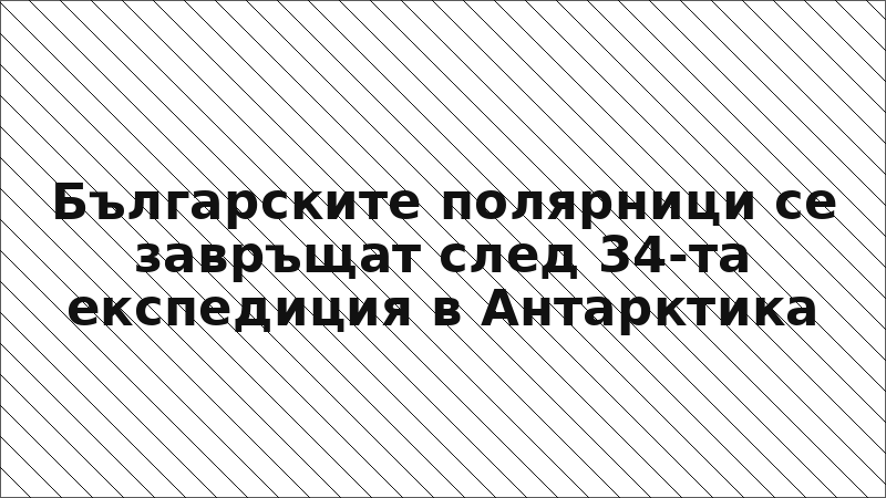 Българските полярници се завръщат след 34-та експедиция в Антарктика