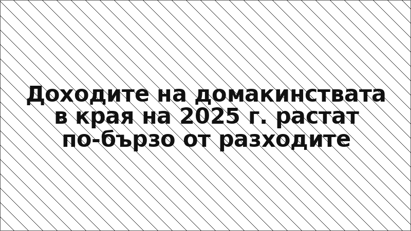 Доходите на домакинствата в края на 2025 г. растат по-бързо от разходите