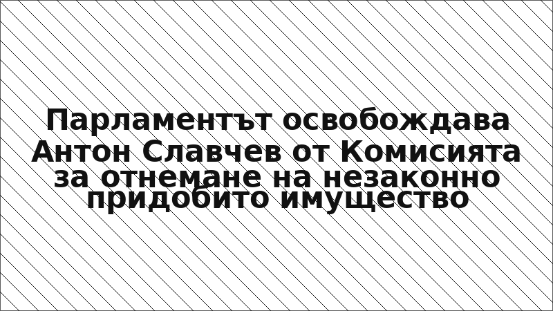 Парламентът освобождава Антон Славчев от Комисията за отнемане на незаконно придобито имущество