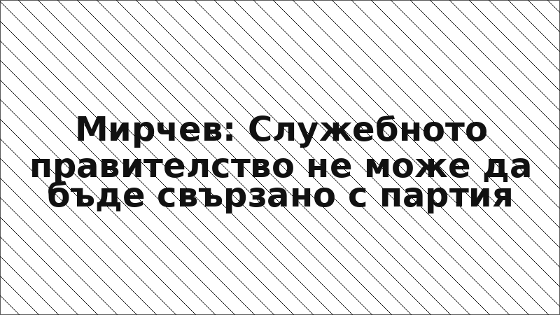 Мирчев: Служебното правителство не може да бъде свързано с партия