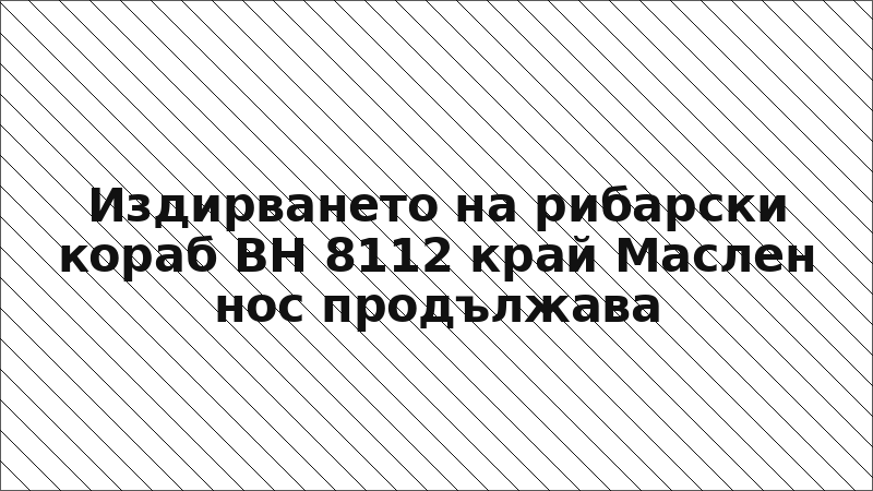 Издирването на рибарски кораб ВН 8112 край Маслен нос продължава