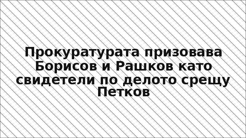 Прокуратурата призовава Борисов и Рашков като свидетели по делото срещу Петков