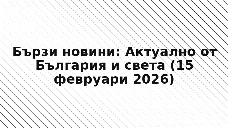 Бързи новини: Актуално от България и света (15 февруари 2026)