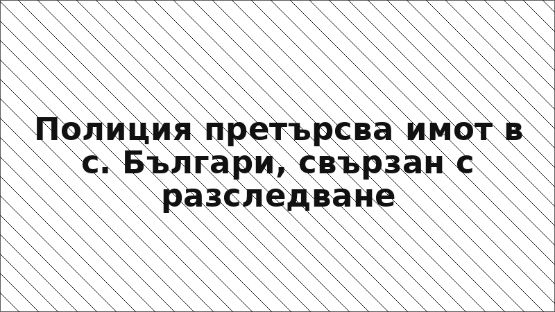 Полиция претърсва имот в с. Българи, свързан с разследване
