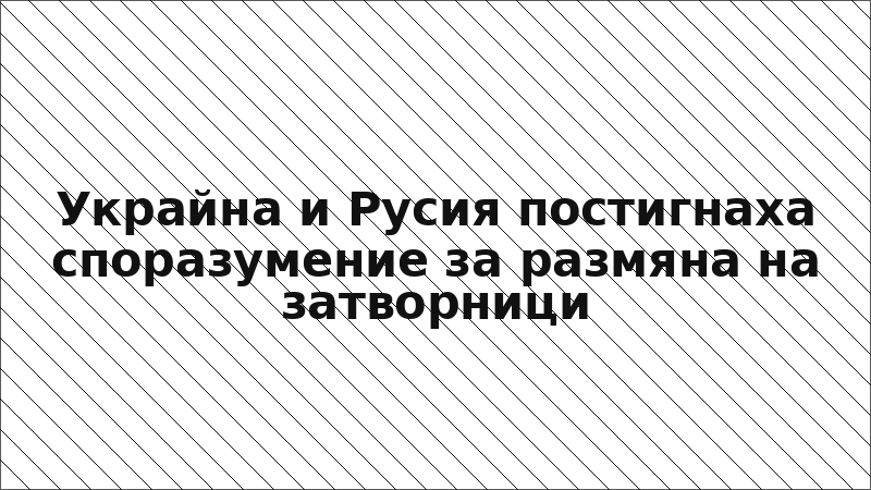 Украйна и Русия постигнаха споразумение за размяна на затворници
