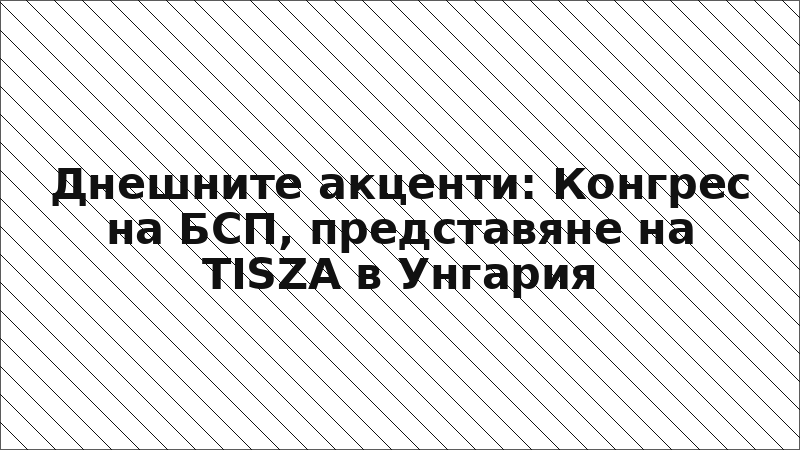 Днешните акценти: Конгрес на БСП, представяне на TISZA в Унгария