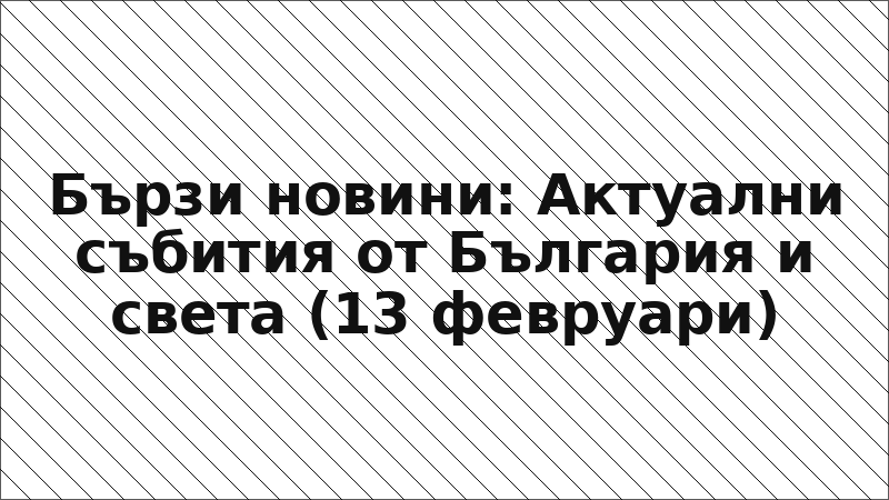 Бързи новини: Актуални събития от България и света (13 февруари)