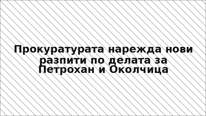 Прокуратурата нарежда нови разпити по делата за Петрохан и Околчица