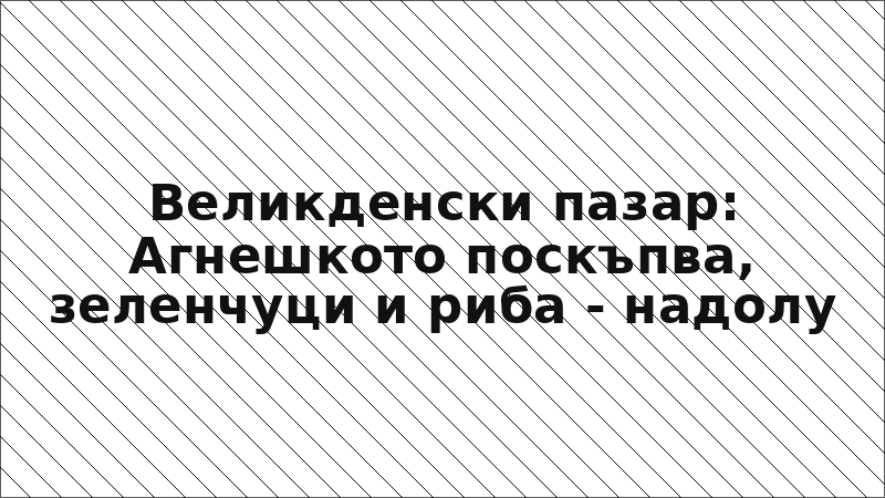 Великденски пазар: Агнешкото поскъпва, зеленчуци и риба - надолу