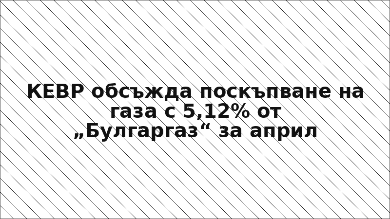 КЕВР обсъжда поскъпване на газа с 5,12% от „Булгаргаз“ за април