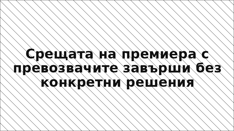 Срещата на премиера с превозвачите завърши без конкретни решения