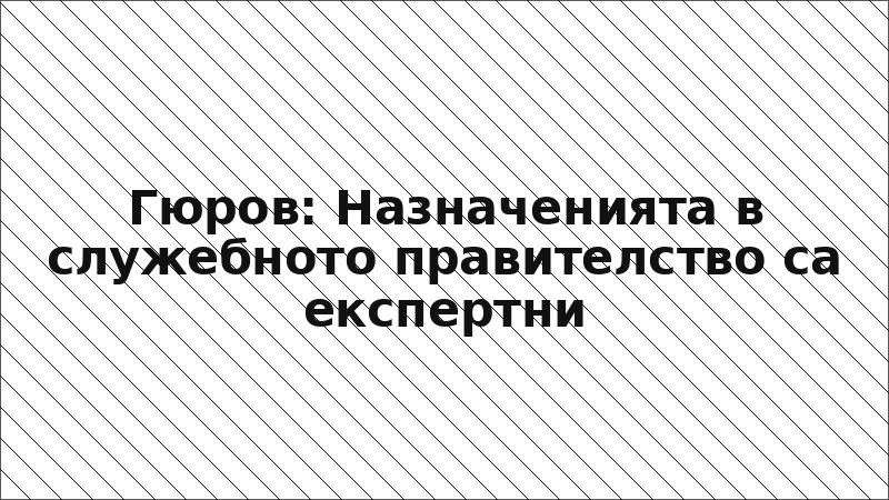 Гюров: Назначенията в служебното правителство са експертни
