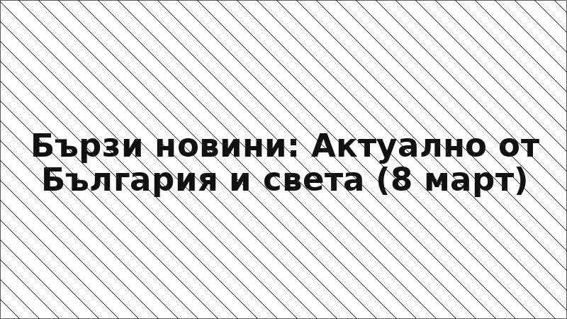 Бързи новини: Актуално от България и света (8 март)