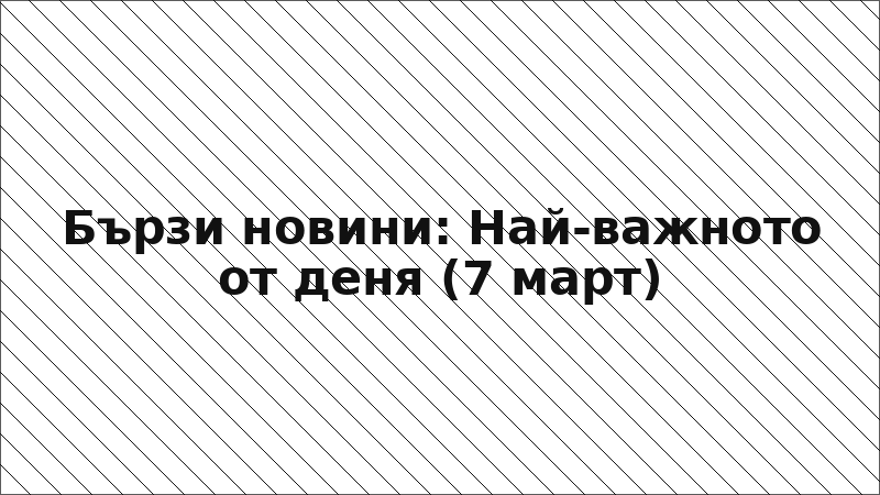 Бързи новини: Най-важното от деня (7 март)