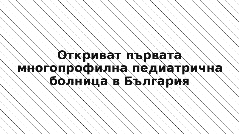 Откриват първата многопрофилна педиатрична болница в България