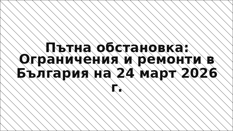 Пътна обстановка: Ограничения и ремонти в България на 24 март 2026 г.