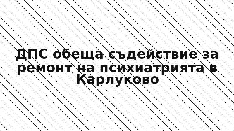 ДПС обеща съдействие за ремонт на психиатрията в Карлуково