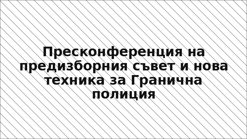 Пресконференция на предизборния съвет и нова техника за Гранична полиция