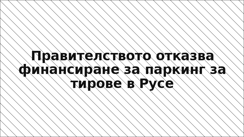 Правителството отказва финансиране за паркинг за тирове в Русе