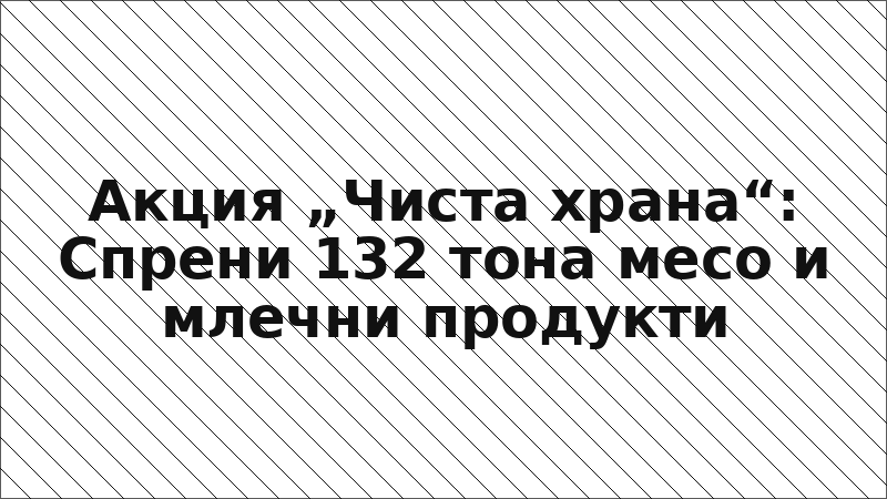 Акция „Чиста храна“: Спрени 132 тона месо и млечни продукти