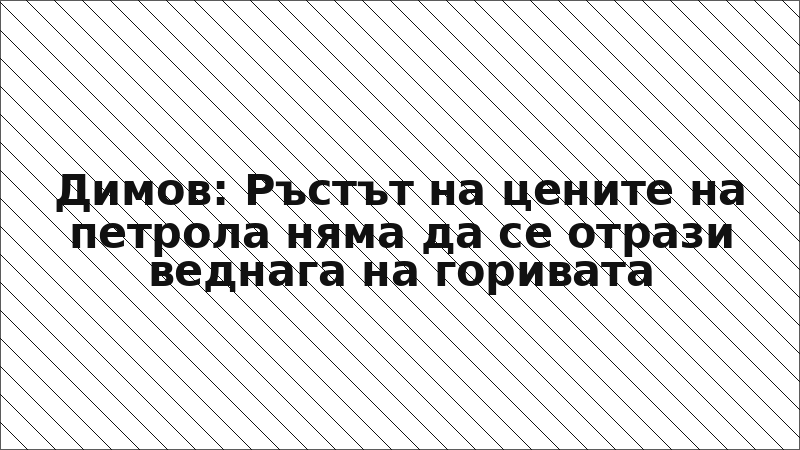 Димов: Ръстът на цените на петрола няма да се отрази веднага на горивата