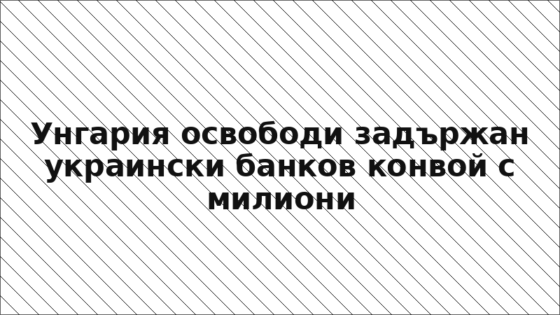 Унгария освободи задържан украински банков конвой с милиони