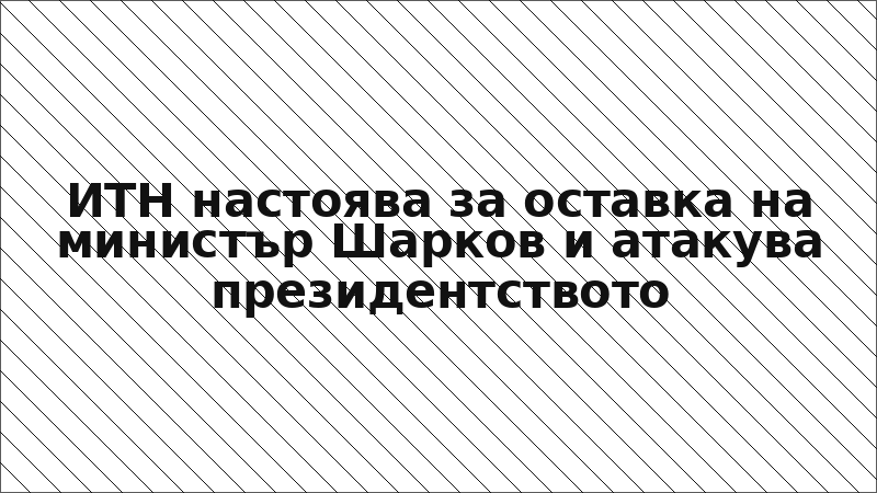 ИТН настоява за оставка на министър Шарков и атакува президентството